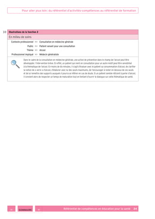 Pour aller plus loin : du référentiel d’activités-compétences au référentiel de formation
Référentiel de compétences en éducation pour la santé    34
Illustrations de la fonction 2
En milieu de soins
Contexte professionnel     Consultation en médecine générale
Public     Patient venant pour une consultation
Thème     Alcool
Professionnel impliqué     Médecin généraliste
Dans le cadre de la consultation en médecine générale, une action de prévention dans le champ de l’alcool peut être
développée : l’intervention brève. En effet, un patient qui vient en consultation pour un autre motif peut être sensibilisé
à la thématique de l’alcool. En moins de dix minutes, il s’agit d’évaluer avec le patient sa consommation d’alcool, de clarifier
la notion de « verre » d’alcool, d’élaborer avec lui des seuils maximums, de l’encourager à rester en dessous de ces seuils
et de lui remettre des supports auxquels il pourra se référer en cas de doute. Si un patient semble réticent à parler d’alcool,
il convient alors de respecter un temps de maturation tout en tentant d’ouvrir le dialogue sur cette thématique de santé.

 SOMMAIRE
 