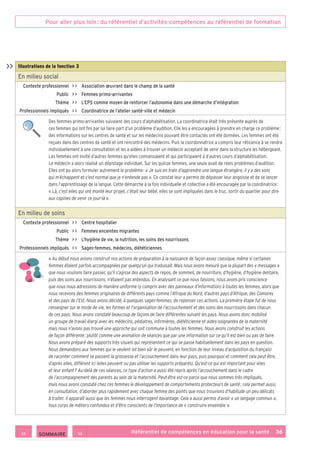 Pour aller plus loin : du référentiel d’activités-compétences au référentiel de formation
Référentiel de compétences en éducation pour la santé    36
Illustrations de la fonction 3
En milieu social
Contexte professionnel     Association œuvrant dans le champ de la santé
Public     Femmes primo-arrivantes
Thème     L’EPS comme moyen de renforcer l’autonomie dans une démarche d’intégration
Professionnels impliqués     Coordinatrice de l’atelier santé-ville et médecin
Des femmes primo-arrivantes suivaient des cours d’alphabétisation. La coordinatrice était très présente auprès de
ces femmes qui ont fini par lui faire part d’un problème d’audition. Elle les a encouragées à prendre en charge ce problème ;
des informations sur les centres de santé et sur les médecins pouvant être contactés ont été données. Les femmes ont été
reçues dans des centres de santé et ont rencontré des médecins. Puis la coordonnatrice a compris leur réticence à se rendre
individuellement à une consultation et les a aidées à trouver un médecin acceptant de venir dans la structure les hébergeant.
Les femmes ont invité d’autres femmes qu’elles connaissaient et qui participaient à d’autres cours d’alphabétisation.
Le médecin a alors réalisé un dépistage individuel. Sur les quinze femmes, une seule avait de réels problèmes d’audition.
Elles ont pu alors formuler autrement le problème : « Je suis en train d’apprendre une langue étrangère, il y a des sons
qui m’échappent et c’est normal que je n’entende pas ». Ce constat leur a permis de dépasser leur angoisse et de se lancer
dans l’apprentissage de la langue. Cette démarche à la fois individuelle et collective a été encouragée par la coordinatrice :
« Là, c’est elles qui ont monté leur projet, c’était leur bébé, elles se sont impliquées dans le truc, sortir du quartier pour dire
aux copines de venir ce jour-là ».
En milieu de soins
Contexte professionnel     Centre hospitalier
Public     Femmes enceintes migrantes
Thème     L’hygiène de vie, la nutrition, les soins des nourrissons
Professionnels impliqués     Sages-femmes, médecins, diététiciennes
« Au début nous avions construit nos actions de préparation à la naissance de façon assez classique, même si certaines
femmes étaient parfois accompagnées par quelqu’un qui traduisait. Mais nous avons mesuré que la plupart des « messages »
que nous voulions faire passer, qu’il s’agisse des aspects de repos, de sommeil, de nourriture, d’hygiène, d’hygiène dentaire,
puis des soins aux nourrissons, n’étaient pas entendus. En analysant ce que nous faisions, nous avons pris conscience
que nous nous adressions de manière uniforme (y compris avec des panneaux d’information) à toutes les femmes, alors que
nous recevons des femmes originaires de différents pays comme l’Afrique du Nord, d’autres pays d’Afrique, des Comores
et des pays de l’Est. Nous avons décidé, à quelques sages-femmes, de repenser ces actions. La première étape fut de nous
renseigner sur le mode de vie, les formes et l’organisation de l’accouchement et des soins des nourrissons dans chacun
de ces pays. Nous avons constaté beaucoup de façons de faire différentes suivant les pays. Nous avons donc mobilisé
un groupe de travail élargi avec les médecins, pédiatres, infirmières, diététicienne et aides-soignantes de la maternité
mais nous n’avons pas trouvé une approche qui soit commune à toutes les femmes. Nous avons construit les actions
de façon différente : plutôt comme une animation de séances que par une information sur ce qu’il est bien ou pas de faire.
Nous avons préparé des supports très visuels qui représentent ce qui se passe habituellement dans les pays en question.
Nous demandons aux femmes qui le veulent (et bien sûr le peuvent, en fonction de leur niveau d’acquisition du français)
de raconter comment se passent la grossesse et l’accouchement dans leur pays, puis pourquoi et comment cela peut être,
d’après elles, différent ici (elles peuvent ou pas utiliser les supports préparés). Qu’est-ce qui est important pour elles
et leur enfant ? Au-delà de ces séances, ce type d’action a aussi été repris après l’accouchement dans le cadre
de l’accompagnement des parents au sein de la maternité. Peut-être est-ce parce que nous sommes très impliqués,
mais nous avons constaté chez ces femmes le développement de comportements protecteurs de santé ; cela permet aussi,
en consultation, d’aborder plus rapidement avec chaque femme des points que nous trouvions d’habitude un peu délicats
à traiter. Il apparaît aussi que les femmes nous interrogent davantage. Cela a aussi permis d’avoir « un langage commun »,
tous corps de métiers confondus et d’être conscients de l’importance de « construire ensemble ».

 SOMMAIRE
 