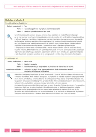 Pour aller plus loin : du référentiel d’activités-compétences au référentiel de formation
Référentiel de compétences en éducation pour la santé    37
Illustrations de la fonction 4
En milieu interprofessionnel
Contexte professionnel     Tous
Public     Associations porteuses de projets en promotion de la santé
Thème     Démarche qualité en promotion de la santé
La recherche de la qualité du service rendu aux personnes et aux populations est un objectif largement partagé
par les intervenants et les partenaires impliqués dans des actions de promotion de la santé. La démarche qualité contribue
à l’efficacité des actions, à la cohésion et à la dynamique interne de l’association, ainsi qu’au renforcement des capacités
de négociation et de plaidoyer auprès des différents partenaires. C’est une démarche volontaire qui mobilise l’ensemble
de la structure pour réaliser une autoévaluation à partir des processus et des pratiques. Le guide Comment améliorer
la qualité de vos actions en promotion de la santé ?, coordonné par l’Inpes, s’adresse aux équipes de terrain.
Il leur propose une méthode et des critères à discuter et à analyser de façon collective au sein de l’association et avec
les parties prenantes. Différents domaines sont systématiquement passés en revue : la dynamique associative, les principes
de promotion de la santé, l’analyse de situation, la planification, la mise en œuvre de l’action. Une appréciation est portée
à l’aide d’une échelle de cotation. La synthèse de ces échanges aboutit à un bilan et à un plan d’actions d’amélioration.
En milieu social
Contexte professionnel     Centre social
Public     Habitants du quartier
Thème     Population affectée par des problèmes de précarité et de détérioration de la santé
Professionnels impliqués     Animateurs du centre social, maison de promotion santé, professionnels de santé,
association spécialisée sur la thématique
Une séance d’analyse des pratiques révèle les limites des possibilités d’action des animateurs face aux difficultés sociales
d’une partie des habitants. Après une étape de diagnostic, un projet santé est élaboré et des ateliers sont progressivement
mis en place en permettant aux personnes d’aborder de manière positive l’image de soi et de reprendre confiance en elles.
Les questions délicates parviennent à s’exprimer, après bien d’autres thèmes abordés dans les ateliers de manière concrète,
ludique et festive, touchant à des sujets aussi divers que l’alimentation ou les soins corporels.
Ainsi, la question de la consommation d’alcool peut trouver un espace de parole et d’échange dans le cadre d’une association.
Des liens sont établis avec un centre d’alcoologie et des médecins. Le projet est régulièrement questionné en équipe
et évolue en fonction des enseignements tirés tant du point de vue de l’analyse des pratiques que du point de vue
des besoins de la population. Au bout de trois ans, ses conséquences sur les habitants et sur leurs pratiques de prévention
sont significatives. Le centre social a étoffé son réseau et est désormais impliqué dans le plan local de santé.

 SOMMAIRE
 