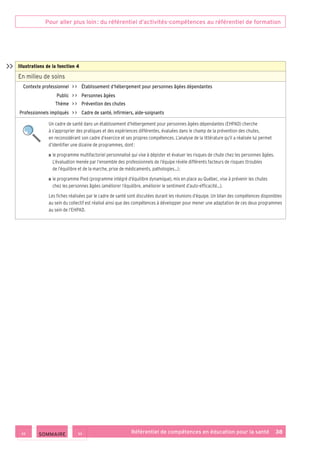 Pour aller plus loin : du référentiel d’activités-compétences au référentiel de formation
Référentiel de compétences en éducation pour la santé    38
Illustrations de la fonction 4
En milieu de soins
Contexte professionnel     Établissement d’hébergement pour personnes âgées dépendantes
Public     Personnes âgées
Thème     Prévention des chutes
Professionnels impliqués     Cadre de santé, infirmiers, aide-soignants
Un cadre de santé dans un établissement d’hébergement pour personnes âgées dépendantes (EHPAD) cherche
à s’approprier des pratiques et des expériences différentes, évaluées dans le champ de la prévention des chutes,
en reconsidérant son cadre d’exercice et ses propres compétences. L’analyse de la littérature qu’il a réalisée lui permet
d’identifier une dizaine de programmes, dont :
■ ■ le programme multifactoriel personnalisé qui vise à dépister et évaluer les risques de chute chez les personnes âgées.
L’évaluation menée par l’ensemble des professionnels de l’équipe révèle différents facteurs de risques (troubles
de l’équilibre et de la marche, prise de médicaments, pathologies…) ;
■ ■ le programme Pied (programme intégré d’équilibre dynamique), mis en place au Québec, vise à prévenir les chutes
chez les personnes âgées (améliorer l’équilibre, améliorer le sentiment d’auto-efficacité…).
Les fiches réalisées par le cadre de santé sont discutées durant les réunions d’équipe. Un bilan des compétences disponibles
au sein du collectif est réalisé ainsi que des compétences à développer pour mener une adaptation de ces deux programmes
au sein de l’EHPAD.

 SOMMAIRE
 
