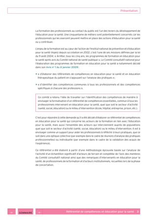 Présentation
Référentiel de compétences en éducation pour la santé    3
La formation des professionnels au contact du public est l’un des leviers du développement de
l’éducation pour la santé. Une cinquantaine de métiers sont potentiellement concernés car les
professionnels qui les exercent peuvent mettre en place des actions d’éducation pour la santé
ou y contribuer.
L’enjeu de la formation est au cœur de l’action de l’Institut national de prévention et d’éducation
pour la santé (Inpes) depuis sa création en 2002 ; c’est l’une de ses missions définies par la loi
du 9 août 2004 : « Arrêter, tous les cinq ans, les programmes de formation en éducation pour
la santé après avis du Comité national de santé publique ». Le Comité consultatif national pour
l’élaboration des programmes de formation en éducation pour la santé a notamment décidé
dans son Avis no
 1 du 6 janvier 2009 :
• « d’élaborer des référentiels de compétences en éducation pour la santé et en éducation
thérapeutique du patient en s’appuyant sur l’analyse des pratiques » ;
• « d’identifier des compétences communes à tous les professionnels et des compétences
spécifiques à chacune des professions ».
Ce comité a retenu l’idée de travailler sur l’identification des compétences de manière à
envisager la formalisation d’un référentiel de compétences essentielles, commun à tous les
professionnels intervenant en éducation pour la santé, quel que soit le secteur d’activité
(santé, social, éducation) ou le milieu d’intervention (école, hôpital, entreprise, prison, etc.).
C’est pour répondre à cette demande qu’il a été décidé d’élaborer ce référentiel de compétences
en éducation pour la santé qui concerne les acteurs de la formation en lien avec l’éducation
pour la santé, mais aussi l’ensemble des acteurs qui interviennent auprès de populations
quel que soit le secteur d’activité (santé, social, éducation) ou le milieu d’intervention. Il est à
envisager comme un support pour aider les professionnels à réfléchir à leurs pratiques, que ce
soit dans une optique collective (par exemple dans le cadre de réunions d’analyse des pratiques
professionnelles) ou individuelle (par exemple dans le cadre de la validation des acquis de
l’expérience).
Ce référentiel a été élaboré à partir d’une méthodologie éprouvée basée sur l’analyse de
l’activité d’un échantillon significatif d’acteurs de terrain et complétée de l’avis des membres
du Comité consultatif national ainsi que des remarques d’intervenants en éducation pour la
santé, de professionnels de la formation et d’acteurs institutionnels, recueillies lors de la phase
de concertation.
>><< SOMMAIRE
 