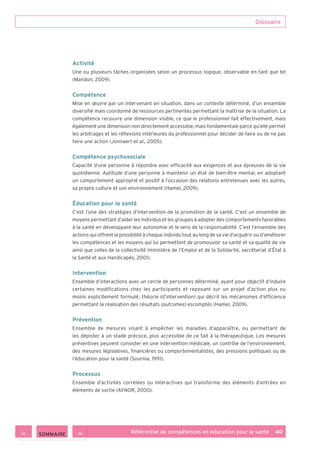 Glossaire
Référentiel de compétences en éducation pour la santé    40
Activité
Une ou plusieurs tâches organisées selon un processus logique, observable en tant que tel
(Mandon, 2009).
Compétence
Mise en œuvre par un intervenant en situation, dans un contexte déterminé, d’un ensemble
diversifié mais coordonné de ressources pertinentes permettant la maîtrise de la situation. La
compétence recouvre une dimension visible, ce que le professionnel fait effectivement, mais
également une dimension non directement accessible, mais fondamentale parce qu’elle permet
les arbitrages et les réflexions intérieures du professionnel pour décider de faire ou de ne pas
faire une action (Jonnaert et al., 2005).
Compétence psychosociale
Capacité d’une personne à répondre avec efficacité aux exigences et aux épreuves de la vie
quotidienne. Aptitude d’une personne à maintenir un état de bien-être mental, en adoptant
un comportement approprié et positif à l’occasion des relations entretenues avec les autres,
sa propre culture et son environnement (Hamel, 2009).
Éducation pour la santé
C’est l’une des stratégies d’intervention de la promotion de la santé. C’est un ensemble de
moyens permettant d’aider les individus et les groupes à adopter des comportements favorables
à la santé en développant leur autonomie et le sens de la responsabilité. C’est l’ensemble des
actions qui offrent la possibilité à chaque individu tout au long de sa vie d’acquérir ou d’améliorer
les compétences et les moyens qui lui permettent de promouvoir sa santé et sa qualité de vie
ainsi que celles de la collectivité (ministère de l’Emploi et de la Solidarité, secrétariat d’État à
la Santé et aux Handicapés, 2001).
Intervention
Ensemble d’interactions avec un cercle de personnes déterminé, ayant pour objectif d’induire
certaines modifications chez les participants et reposant sur un projet d’action plus ou
moins explicitement formulé ; théorie (d’intervention) qui décrit les mécanismes d’efficience
permettant la réalisation des résultats (outcomes) escomptés (Hamel, 2009).
Prévention
Ensemble de mesures visant à empêcher les maladies d’apparaître, ou permettant de
les dépister à un stade précoce, plus accessible de ce fait à la thérapeutique. Les mesures
préventives peuvent consister en une intervention médicale, un contrôle de l’environnement,
des mesures législatives, financières ou comportementalistes, des pressions politiques ou de
l’éducation pour la santé (Sournia, 1991).
Processus
Ensemble d’activités corrélées ou interactives qui transforme des éléments d’entrées en
éléments de sortie (AFNOR, 2000).
 SOMMAIRE
 