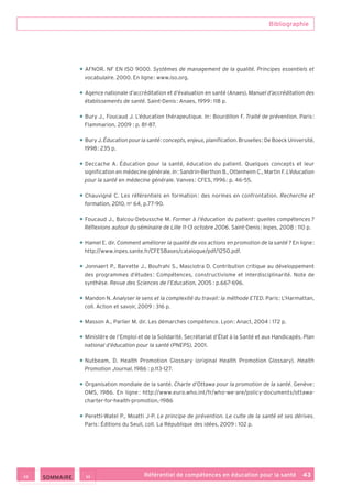 Bibliographie
Référentiel de compétences en éducation pour la santé    43
• AFNOR. NF EN ISO 9000. Systèmes de management de la qualité. Principes essentiels et
vocabulaire. 2000. En ligne : www.iso.org.
• Agence nationale d’accréditation et d’évaluation en santé (Anaes). Manuel d’accréditation des
établissements de santé. Saint-Denis : Anaes, 1999 : 118 p.
• Bury J., Foucaud J. L’éducation thérapeutique. In : Bourdillon F. Traité de prévention. Paris :
Flammarion, 2009 : p. 81-87.
• Bury J. Éducation pour la santé : concepts, enjeux, planification. Bruxelles : De Boeck Université,
1998 : 235 p.
• Deccache A. Éducation pour la santé, éducation du patient. Quelques concepts et leur
signification en médecine générale. In : Sandrin-Berthon B., Ottenheim C., Martin F. L’éducation
pour la santé en médecine générale. Vanves : CFES, 1996 : p. 46-55.
• Chauvigné C. Les référentiels en formation : des normes en confrontation. Recherche et
formation, 2010, no
 64, p.77-90.
• Foucaud J., Balcou-Debussche M. Former à l’éducation du patient : quelles compétences ?
Réflexions autour du séminaire de Lille 11-13 octobre 2006. Saint-Denis : Inpes, 2008 : 110 p.
• Hamel E. dir. Comment améliorer la qualité de vos actions en promotion de la santé ? En ligne :
http://www.inpes.sante.fr/CFESBases/catalogue/pdf/1250.pdf.
• Jonnaert P., Barrette J., Boufrahi S., Masciotra D. Contribution critique au développement
des programmes d’études : Compétences, constructivisme et interdisciplinarité. Note de
synthèse. Revue des Sciences de l’Education, 2005 : p.667-696.
• Mandon N. Analyser le sens et la complexité du travail : la méthode ETED. Paris : L’Harmattan,
coll. Action et savoir, 2009 : 316 p.
• Masson A., Parlier M. dir. Les démarches compétence. Lyon : Anact, 2004 : 172 p.
• Ministère de l’Emploi et de la Solidarité. Secrétariat d’État à la Santé et aux Handicapés. Plan
national d’éducation pour la santé (PNEPS), 2001.
• Nutbeam, D. Health Promotion Glossary (original Health Promotion Glossary). Health
Promotion Journal, 1986 : p.113-127.
• Organisation mondiale de la santé. Charte d’Ottawa pour la promotion de la santé. Genève :
OMS, 1986. En ligne : http://www.euro.who.int/fr/who-we-are/policy-documents/ottawa-
charter-for-health-promotion,-1986
• Peretti-Watel P., Moatti J-P. Le principe de prévention. Le culte de la santé et ses dérives.
Paris : Éditions du Seuil, coll. La République des idées, 2009 : 102 p.
 SOMMAIRE
 
