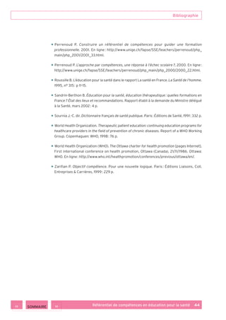 Bibliographie
Référentiel de compétences en éducation pour la santé    44
• Perrenoud P. Construire un référentiel de compétences pour guider une formation
professionnelle. 2001. En ligne : http://www.unige.ch/fapse/SSE/teachers/perrenoud/php_
main/php_2001/2001_33.html.
• Perrenoud P. L’approche par compétences, une réponse à l’échec scolaire ?, 2000. En ligne :
http://www.unige.ch/fapse/SSE/teachers/perrenoud/php_main/php_2000/2000_22.html.
• Roussille B. L’éducation pour la santé dans le rapport La santé en France. La Santé de l’homme.
1995, n° 315 : p 11-15.
• Sandrin-Berthon B. Éducation pour la santé, éducation thérapeutique : quelles formations en
France ? État des lieux et recommandations. Rapport établi à la demande du Ministre délégué
à la Santé, mars 2002 : 4 p.
• Sournia J.-C. dir. Dictionnaire français de santé publique. Paris : Éditions de Santé, 1991 : 332 p.
• World Health Organization. Therapeutic patient education: continuing education programs for
healthcare providers in the field of prevention of chronic diseases. Report of a WHO Working
Group. Copenhaguen: WHO, 1998 : 76 p.
• World Health Organization (WHO). The Ottawa charter for health promotion [pages Internet].
First international conference on health promotion, Ottawa (Canada), 21/11/1986. Ottawa:
WHO. En ligne : http://www.who.int/healthpromotion/conferences/previous/ottawa/en/.
• Zarifian P. Objectif compétence. Pour une nouvelle logique. Paris : Éditions Liaisons, Coll.
Entreprises  Carrières, 1999 : 229 p.
 SOMMAIRE
 