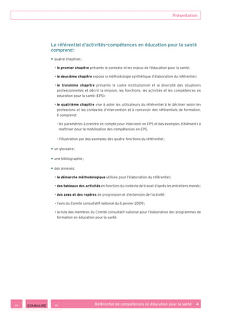 Présentation
Référentiel de compétences en éducation pour la santé    4
Le référentiel d’activités–compétences en éducation pour la santé
comprend :
• quatre chapitres :
• le premier chapitre présente le contexte et les enjeux de l’éducation pour la santé ;
• le deuxième chapitre expose la méthodologie synthétique d’élaboration du référentiel ;
• le troisième chapitre présente le cadre institutionnel et la diversité des situations
professionnelles et décrit la mission, les fonctions, les activités et les compétences en
éducation pour la santé (EPS) ;
• le quatrième chapitre vise à aider les utilisateurs du référentiel à le décliner selon les
professions et les contextes d’intervention et à concevoir des référentiels de formation.
Il comprend :
- les paramètres à prendre en compte pour intervenir en EPS et des exemples d’éléments à
maîtriser pour la mobilisation des compétences en EPS,
- l’illustration par des exemples des quatre fonctions du référentiel ;
• un glossaire ;
• une bibliographie ;
• des annexes :
• la démarche méthodologique utilisée pour l’élaboration du référentiel ;
• des tableaux des activités en fonction du contexte de travail d’après les entretiens menés ;
• des axes et des repères de progression et d’extension de l’activité ;
• l’avis du Comité consultatif national du 6 janvier 2009 ;
• la liste des membres du Comité consultatif national pour l’élaboration des programmes de
formation en éducation pour la santé.
 SOMMAIRE
 