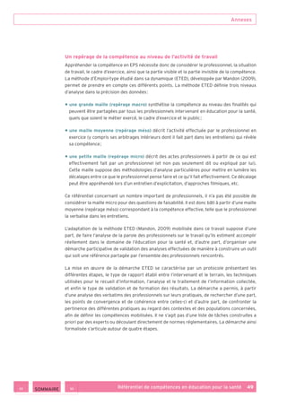 Annexes
Référentiel de compétences en éducation pour la santé    49
Un repérage de la compétence au niveau de l’activité de travail
Appréhender la compétence en EPS nécessite donc de considérer le professionnel, la situation
de travail, le cadre d’exercice, ainsi que la partie visible et la partie invisible de la compétence.
La méthode d’Emploi-type étudié dans sa dynamique (ETED), développée par Mandon (2009),
permet de prendre en compte ces différents points. La méthode ETED définie trois niveaux
d’analyse dans la précision des données :
• une grande maille (repérage macro) synthétise la compétence au niveau des finalités qui
peuvent être partagées par tous les professionnels intervenant en éducation pour la santé,
quels que soient le métier exercé, le cadre d’exercice et le public ;
• une maille moyenne (repérage méso) décrit l’activité effectuée par le professionnel en
exercice (y compris ses arbitrages intérieurs dont il fait part dans les entretiens) qui révèle
sa compétence ;
• une petite maille (repérage micro) décrit des actes professionnels à partir de ce qui est
effectivement fait par un professionnel (et non pas seulement dit ou expliqué par lui).
Cette maille suppose des méthodologies d’analyse particulières pour mettre en lumière les
décalages entre ce que le professionnel pense faire et ce qu’il fait effectivement. Ce décalage
peut être appréhendé lors d’un entretien d’explicitation, d’approches filmiques, etc.
Ce référentiel concernant un nombre important de professionnels, il n’a pas été possible de
considérer la maille micro pour des questions de faisabilité. Il est donc bâti à partir d’une maille
moyenne (repérage méso) correspondant à la compétence effective, telle que le professionnel
la verbalise dans les entretiens.
L’adaptation de la méthode ETED (Mandon, 2009) mobilisée dans ce travail suppose d’une
part, de faire l’analyse de la parole des professionnels sur le travail qu’ils estiment accomplir
réellement dans le domaine de l’éducation pour la santé et, d’autre part, d’organiser une
démarche participative de validation des analyses effectuées de manière à construire un outil
qui soit une référence partagée par l’ensemble des professionnels rencontrés.
La mise en œuvre de la démarche ETED se caractérise par un protocole présentant les
différentes étapes, le type de rapport établi entre l’intervenant et le terrain, les techniques
utilisées pour le recueil d’information, l’analyse et le traitement de l’information collectée,
et enfin le type de validation et de formation des résultats. La démarche a permis, à partir
d’une analyse des verbatims des professionnels sur leurs pratiques, de rechercher d’une part,
les points de convergence et de cohérence entre celles-ci et d’autre part, de confronter la
pertinence des différentes pratiques au regard des contextes et des populations concernées,
afin de définir les compétences mobilisées. Il ne s’agit pas d’une liste de tâches construites a
priori par des experts ou découlant directement de normes réglementaires. La démarche ainsi
formalisée s’articule autour de quatre étapes.
 SOMMAIRE
 