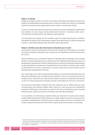 Annexes
Référentiel de compétences en éducation pour la santé    50
Étape 1 : le cadrage
L’étape de cadrage consiste à recueillir les premières informations permettant de préciser et
d’affiner la problématique de l’éducation pour la santé, de manière à structurer un échantillon
raisonné 7
de professionnels appartenant aux trois secteurs concernés par l’étude.
La prise en compte de la diversité constitue un moyen pour assurer la fiabilité et la signification
des résultats. Ici, dans chaque champ professionnel concerné – éducation, santé, social –
la diversité des professionnels et des situations a été respectée.
Les informations de cadrage ont été recueillies auprès de vingt-cinq personnes en situation
d’animation de réseau et de programmes et auprès de professionnels en relation directe avec
le public. Le but était de déceler toute information utile à approfondir.
Étape 2 : entretiens avec des intervenants en éducation pour la santé
Les entretiens avec les professionnels ont permis de recueillir des informations sur la nature
des actions conduites en éducation pour la santé et sur les modalités de travail mises en œuvre
par chacun.
Dans de nombreux cas, les entretiens révèlent un décalage entre les intentions et les souhaits
de faire un travail en éducation pour la santé et les actions réellement effectuées par chacun. Ce
décalagepeuts’expliquerparlefaitquel’éducationpourlasantéestuneactivitécomplémentaire,
ou plus précisément une dimension complémentaire de l’activité qui s’incorpore dans l’action
du professionnel et enrichit sa démarche, et qu’elle n’a pas encore acquis la place que ces
professionnels souhaiteraient lui donner.
Pour cette étape, cent vingt-six professionnels (tableau p. 51) directement impliqués dans des
démarches d’éducation pour la santé ont été rencontrés. Parmi eux, certains se trouvent en
situation mixte, c’est-à-dire qu’ils interviennent auprès du public et coordonnent des actions
au sein d’un réseau partenarial, et d’autres sont des responsables de structure ou de service.
Les personnes interrogées travaillent dans des organismes qui se différencient par leurs
caractéristiques structurelles (finalité, statut, taille, etc.), mais aussi par des implantations
territoriales différentes (zone urbaine ou rurale) et enfin par la diversité des publics accueillis
(enfants, jeunes, adultes, personnes confrontées à des difficultés spécifiques).
À ces premières caractéristiques s’ajoutent celles qui concernent la structure des emplois :
emplois dédiés à temps plein à l’éducation pour la santé, emplois consacrés à temps partiel ou
de manière complémentaire à l’éducation pour la santé, emplois en lien direct ou indirect avec
le public, emplois permettant des interventions auprès de personnes seules ou de groupes.
7
Un échantillon peut être structuré selon différents critères : il peut être significatif, représentatif ou, dans la méthode ETED,
« raisonné ». Pour Mandon (2009), un échantillon raisonné doit être structuré en fonction de la diversité des cas de figure.
Il ne s’agit pas ici de rechercher un « cas moyen », mais au contraire de repérer la spécificité des activités tout en spécifiant
les mobiles de ces spécificités.
 SOMMAIRE
 