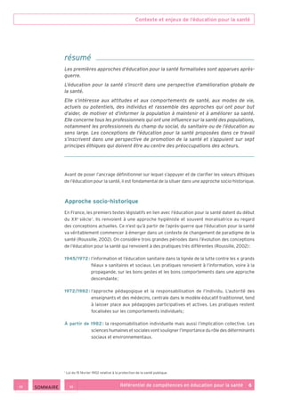Contexte et enjeux de l’éducation pour la santé
Référentiel de compétences en éducation pour la santé    6
Avant de poser l’ancrage définitionnel sur lequel s’appuyer et de clarifier les valeurs éthiques
de l’éducation pour la santé, il est fondamental de la situer dans une approche socio-historique.
Approche socio-historique
En France, les premiers textes législatifs en lien avec l’éducation pour la santé datent du début
du XXe
 siècle 1
. Ils renvoient à une approche hygiéniste et souvent moralisatrice au regard
des conceptions actuelles. Ce n’est qu’à partir de l’après-guerre que l’éducation pour la santé
va véritablement commencer à émerger dans un contexte de changement de paradigme de la
santé (Roussille, 2002). On considère trois grandes périodes dans l’évolution des conceptions
de l’éducation pour la santé qui renvoient à des pratiques très différentes (Roussille, 2002) :
1945/1972 : l’information et l’éducation sanitaire dans la lignée de la lutte contre les « grands
fléaux » sanitaires et sociaux. Les pratiques renvoient à l’information, voire à la
propagande, sur les bons gestes et les bons comportements dans une approche
descendante ;
1972/1982 : l’approche pédagogique et la responsabilisation de l’individu. L’autorité des
enseignants et des médecins, centrale dans le modèle éducatif traditionnel, tend
à laisser place aux pédagogies participatives et actives. Les pratiques restent
focalisées sur les comportements individuels ;
À partir de 1982 : la responsabilisation individuelle mais aussi l’implication collective. Les
sciences humaines et sociales vont souligner l’importance du rôle des déterminants
sociaux et environnementaux.
1
Loi du 15 février 1902 relative à la protection de la santé publique.
résumé
Les premières approches d’éducation pour la santé formalisées sont apparues après-
guerre.
L’éducation pour la santé s’inscrit dans une perspective d’amélioration globale de
la santé.
Elle s’intéresse aux attitudes et aux comportements de santé, aux modes de vie,
actuels ou potentiels, des individus et rassemble des approches qui ont pour but
d’aider, de motiver et d’informer la population à maintenir et à améliorer sa santé.
Elle concerne tous les professionnels qui ont une influence sur la santé des populations,
notamment les professionnels du champ du social, du sanitaire ou de l’éducation au
sens large. Les conceptions de l’éducation pour la santé proposées dans ce travail
s’inscrivent dans une perspective de promotion de la santé et s’appuient sur sept
principes éthiques qui doivent être au centre des préoccupations des acteurs.
 SOMMAIRE
 