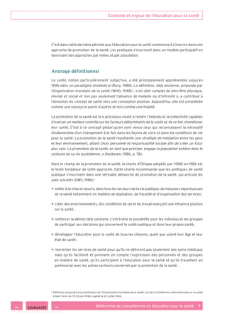Contexte et enjeux de l’éducation pour la santé
Référentiel de compétences en éducation pour la santé    7
C’est dans cette dernière période que l’éducation pour la santé commence à s’inscrire dans une
approche de promotion de la santé. Les pratiques s’inscrivent dans un modèle participatif en
favorisant des approches par milieu et par population.
Ancrage définitionnel
La santé, notion particulièrement subjective, a été principalement appréhendée jusqu’en
1946 dans un paradigme biomédical (Bury, 1988). La définition, déjà ancienne, proposée par
l’Organisation mondiale de la santé (WHO, 1948) 2
, « Un état complet de bien-être physique,
mental et social et non pas seulement l’absence de maladie ou d’infirmité », a contribué à
l’évolution du concept de santé vers une conception positive. Aujourd’hui, elle est considérée
comme une ressource parmi d’autres et non comme une finalité.
La promotion de la santé est le « processus visant à rendre l’individu et la collectivité capables
d’exercer un meilleur contrôle sur les facteurs déterminants de la santé et, de ce fait, d’améliorer
leur santé. C’est à ce concept global qu’en sont venus ceux qui reconnaissent la nécessité
fondamentale d’un changement à la fois dans les façons de vivre et dans les conditions de vie
pour la santé. La promotion de la santé représente une stratégie de médiation entre les gens
et leur environnement, alliant choix personnel et responsabilité sociale afin de créer un futur
plus sain. La promotion de la santé, en tant que principe, engage la population entière dans le
contexte de sa vie quotidienne. » (Nutbeam, 1986, p. 78).
Dans le champ de la promotion de la santé, la charte d’Ottawa adoptée par l’OMS en 1986 est
le texte fondateur de cette approche. Cette charte recommande que les politiques de santé
publique s’inscrivent dans une véritable démarche de promotion de la santé, qui articule les
axes suivants (OMS, 1986) :
• veiller à la mise en œuvre, dans tous les secteurs de la vie publique, de mesures respectueuses
de la santé notamment en matière de législation, de fiscalité et d’organisation des services ;
• créer des environnements, des conditions de vie et de travail exerçant une influence positive
sur la santé ;
• renforcer la démocratie sanitaire, c’est-à-dire la possibilité pour les individus et les groupes
de participer aux décisions qui concernent la santé publique et donc leur propre santé ;
• développer l’éducation pour la santé de tous les citoyens, quels que soient leur âge et leur
état de santé ;
• réorienter les services de santé pour qu’ils ne délivrent pas seulement des soins médicaux
mais qu’ils facilitent et prennent en compte l’expression des personnes et des groupes
en matière de santé, qu’ils participent à l’éducation pour la santé et qu’ils travaillent en
partenariat avec les autres secteurs concernés par la promotion de la santé.
2
Définition proposée à la constitution de l’Organisation mondiale de la santé, lors de la Conférence internationale sur la santé
à New-York, les 19-22 juin 1946, signée le 22 juillet 1946.
 SOMMAIRE
 