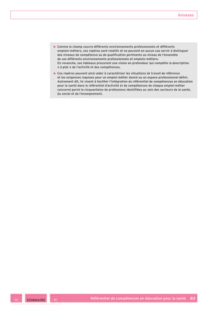 Annexes
Référentiel de compétences en éducation pour la santé    83
• Comme le champ couvre différents environnements professionnels et différents
emplois-métiers, ces repères sont relatifs et ne peuvent en aucun cas servir à distinguer
des niveaux de compétence ou de qualification pertinents au niveau de l’ensemble
de ces différents environnements professionnels et emplois-métiers.
En revanche, ces tableaux procurent une vision en profondeur qui complète la description
« à plat » de l’activité et des compétences.
• Ces repères peuvent ainsi aider à caractériser les situations de travail de référence
et les exigences requises pour un emploi-métier donné ou un espace professionnel défini.
Autrement dit, ils visent à faciliter l’intégration du référentiel de compétences en éducation
pour la santé dans le référentiel d’activité et de compétences de chaque emploi-métier
concerné parmi la cinquantaine de professions identifiées au sein des secteurs de la santé,
du social et de l’enseignement.
 SOMMAIRE
 