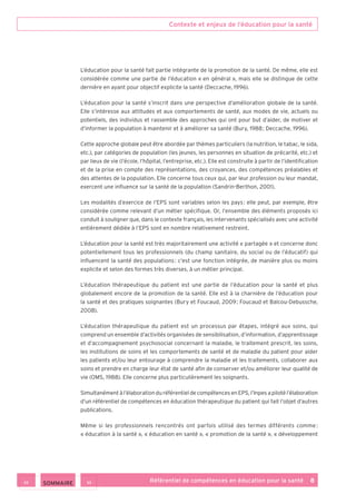 Contexte et enjeux de l’éducation pour la santé
Référentiel de compétences en éducation pour la santé    8
L’éducation pour la santé fait partie intégrante de la promotion de la santé. De même, elle est
considérée comme une partie de l’éducation « en général », mais elle se distingue de cette
dernière en ayant pour objectif explicite la santé (Deccache, 1996).
L’éducation pour la santé s’inscrit dans une perspective d’amélioration globale de la santé.
Elle s’intéresse aux attitudes et aux comportements de santé, aux modes de vie, actuels ou
potentiels, des individus et rassemble des approches qui ont pour but d’aider, de motiver et
d’informer la population à maintenir et à améliorer sa santé (Bury, 1988 ; Deccache, 1996).
Cette approche globale peut être abordée par thèmes particuliers (la nutrition, le tabac, le sida,
etc.), par catégories de population (les jeunes, les personnes en situation de précarité, etc.) et
par lieux de vie (l’école, l’hôpital, l’entreprise, etc.). Elle est construite à partir de l’identification
et de la prise en compte des représentations, des croyances, des compétences préalables et
des attentes de la population. Elle concerne tous ceux qui, par leur profession ou leur mandat,
exercent une influence sur la santé de la population (Sandrin-Berthon, 2001).
Les modalités d’exercice de l’EPS sont variables selon les pays : elle peut, par exemple, être
considérée comme relevant d’un métier spécifique. Or, l’ensemble des éléments proposés ici
conduit à souligner que, dans le contexte français, les intervenants spécialisés avec une activité
entièrement dédiée à l’EPS sont en nombre relativement restreint.
L’éducation pour la santé est très majoritairement une activité « partagée » et concerne donc
potentiellement tous les professionnels (du champ sanitaire, du social ou de l’éducatif) qui
influencent la santé des populations : c’est une fonction intégrée, de manière plus ou moins
explicite et selon des formes très diverses, à un métier principal.
L’éducation thérapeutique du patient est une partie de l’éducation pour la santé et plus
globalement encore de la promotion de la santé. Elle est à la charnière de l’éducation pour
la santé et des pratiques soignantes (Bury et Foucaud, 2009 ; Foucaud et Balcou-Debussche,
2008).
L’éducation thérapeutique du patient est un processus par étapes, intégré aux soins, qui
comprend un ensemble d’activités organisées de sensibilisation, d’information, d’apprentissage
et d’accompagnement psychosocial concernant la maladie, le traitement prescrit, les soins,
les institutions de soins et les comportements de santé et de maladie du patient pour aider
les patients et/ou leur entourage à comprendre la maladie et les traitements, collaborer aux
soins et prendre en charge leur état de santé afin de conserver et/ou améliorer leur qualité de
vie (OMS, 1988). Elle concerne plus particulièrement les soignants.
Simultanément à l’élaboration du référentiel de compétences en EPS, l’Inpes a piloté l’élaboration
d’un référentiel de compétences en éducation thérapeutique du patient qui fait l’objet d’autres
publications.
Même si les professionnels rencontrés ont parfois utilisé des termes différents comme :
« éducation à la santé », « éducation en santé », « promotion de la santé », « développement
 SOMMAIRE
 