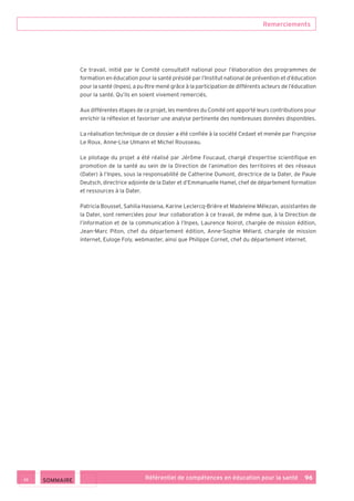 Remerciements
Référentiel de compétences en éducation pour la santé    96
Ce travail, initié par le Comité consultatif national pour l’élaboration des programmes de
formation en éducation pour la santé présidé par l’Institut national de prévention et d’éducation
pour la santé (Inpes), a pu être mené grâce à la participation de différents acteurs de l’éducation
pour la santé. Qu’ils en soient vivement remerciés.
Aux différentes étapes de ce projet, les membres du Comité ont apporté leurs contributions pour
enrichir la réflexion et favoriser une analyse pertinente des nombreuses données disponibles.
La réalisation technique de ce dossier a été confiée à la société Cedaet et menée par Françoise
Le Roux, Anne-Lise Ulmann et Michel Rousseau.
Le pilotage du projet a été réalisé par Jérôme Foucaud, chargé d’expertise scientifique en
promotion de la santé au sein de la Direction de l’animation des territoires et des réseaux
(Dater) à l’Inpes, sous la responsabilité de Catherine Dumont, directrice de la Dater, de Paule
Deutsch, directrice adjointe de la Dater et d’Emmanuelle Hamel, chef de département formation
et ressources à la Dater.
Patricia Bousset, Sahilia Hassena, Karine Leclercq-Brière et Madeleine Mélezan, assistantes de
la Dater, sont remerciées pour leur collaboration à ce travail, de même que, à la Direction de
l’information et de la communication à l’Inpes, Laurence Noirot, chargée de mission édition,
Jean-Marc Piton, chef du département édition, Anne-Sophie Mélard, chargée de mission
internet, Euloge Foly, webmaster, ainsi que Philippe Cornet, chef du département internet.
 SOMMAIRE
 