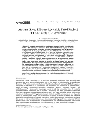 Int. J. on Recent Trends in Engineering and Technology, Vol. 10, No. 2, Jan 2014

Area and Speed Efficient Reversible Fused Radix-2
FFT Unit using 4:3 Compressor
A.V.AnanthaLakshmi1, G.F.Sudha2
1

Assistant Professor, Department of Electronics and Communication Engineering, Pondicherry Engineering College
2
Professor, Department of Electronics and Communication Engineering, Pondicherry Engineering College

Abstract—In this paper, it is proposed to design an area and speed efficient reversible fused
Radix -2 FFT unit using 4:3 compressor. Radix-2 Reversible FFT unit requires 24-bit and
48 – bit reversible adders, 24 – bit and 48 – bit reversible subtractors and 24x24 reversible
multiplier units. In the proposed architecture, the 24-bit adder has been realized as a
reversible carry-look-ahead adder using PRT-2 gate. The proposed reversible carry-lookahead adder is efficient in terms of transistor count, critical path delay and garbage outputs.
Reversible subtractor is realized using TR gate with less critical path delay. The 24x24 bit
multiplication operation is fragmented to nine parallel reversible 8x8 bit multiplication
modules. It is proposed to design a new reversible design of the 24x24 bit multiplier in which
the partial products are added using reversible 4:3 compressors which were realized using
PRT-2 gates. The proposed multiplier is optimized in terms of critical path delay and
garbage outputs. This paper describes three reversible fused operations and applies them to
the implementation of Fast Fourier Transform Processors. The fused operations are
reversible add-subtract unit, reversible multiply-add unit and reversible multiply-subtract
unit. Thus, Reversible Radix-2 FFT butterfly unit is implemented efficiently with the three
fused operations. The fused reversible FFT unit using 4:3 compressor operates at a greater
speed and consumes lesser amount of logic resource than the discrete implementation.
Index Terms—Fused arithmetic operations, Fast Fourier Transform, Radix-2 FFT Butterfly
Unit, Reversible 4:3 Compressor.

I. INTRODUCTION
The Discrete Fourier Transform (DFT) is one of the most widely used digital signal processing(DSP)
algorithms. DFTs are almost never computed directly, but instead are calculatedusing the Fast Fourier
Transform (FFT), which comprises a collection of algorithms thatefficiently calculate the DFT of a sequence.
The number of applications for FFTs continuesto grow and includes such diverse areas as: communications,
signal processing, instrumentation,biomedical engineering, acoustics, numerical methods, and
appliedmechanics.As semiconductor technologies move toward finer geometries, both the available
performanceand the functionality per die increase. Unfortunately, the power consumption ofprocessors
fabricated in advancing technologies also continues to grow. This power increasehas resulted in the current
situation, in which potential FFT applications, formerly limitedby available performance, are now frequently
limited by available power budgets. The recentdramatic increase in the number of portable and embedded
applications has contributedsignificantly to this growing number of power-limited opportunities.The goal of
this research is to develop the architecture, and circuits necessaryfor high-performance and energy-efficient
FFT processors—with an emphasis on a VLSIimplementation. Thus, a new methodology has to be evolved
for to implement today’s complex system with less consumption of power. According to R.Landauer’s
DOI: 01.IJRTET.10.2.1453
© Association of Computer Electronics and Electrical Engineers, 2014

 