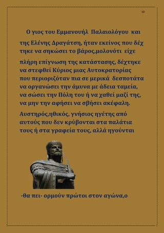 10
Ο γιος του Εμμανουήλ Παλαιολόγου και
της Ελένης Δραγάτση, ήταν εκείνος που δέχ
τηκε να σηκώσει το βάρος,μολονότι είχε
πλήρη επίγνωση της κατάστασης, δέχτηκε
να στεφθεί Κύριος μιας Αυτοκρατορίας
που περιοριζόταν πια σε μερικά δεσποτάτα
να οργανώσει την άμυνα με άδεια ταμεία,
να σώσει την Πόλη του ή να χαθεί μαζί της,
να μην την αφήσει να σβήσει ακέφαλη.
Αυστηρός,ηθικός, γνήσιος ηγέτης από
αυτούς που δεν κρύβονται στα παλάτια
τους ή στα γραφεία τους, αλλά ηγούνται
‐θα πει‐ ορμούν πρώτοι στον αγώνα,ο
 
