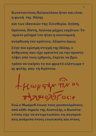 11
Κωνσταντίνος Παλαιολόγος ήταν και είναι
η φωνή της Πόλης
και των ιδανικών της: Ελευθερία, Αγάπη,
Ομόνοια, Πίστη, Αγώνας μέχρις εσχάτων. Το
πρώτο μέλημά του ήταν η οικονομική
ανόρθωση του κράτους. Αλίμονο όμως:
Στην πιο κρίσιμη στιγμή της Πόλης, ο
άνθρωπος που είχε ορκιστεί να την προστα
τέψει από τους εχθρούς, έπρεπε να βρει
τρόπο να νικήσει το πιο φρικτό ελάττωμα τ
ης φυλής μας: τη διχόνοια.
Ενώ ο Μωάμεθ ένωνε τους μουσουλμάνους
από κάθε σημείο της Ανατολής, ο Κωνστα-
ντίνος είχε να αντιμετωπίσει τις συγκρού-
σεις ανάμεσα στους ενωτικούς και στους
 