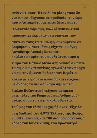 12
ανθενωτικούς. Ήταν δε το μίσος τόσο δυ-
νατό, που οδηγούσε σε προδοσία: την ώρα
που ο Αυτοκράτορας χρειαζόταν και το
τελευταίο νόμισμα, πολλοί ανθενωτικοί
προύχοντες έκρυβαν στα υπόγεια των
σπιτιών τους τα τιμαλφή, αρνούμενοι να
βοηθήσουν, γιατί όπως είχε πει ο μέγας
Λογοθέτης Λουκάς Νοταράς:
«κάλιο το σαρίκι του σουλτάνου, παρά η
τιάρα του Πάπα»! Μέσα στη γενική αναστά-
τωση, ο Κωνσταντίνος αγωνιζόταν να οργα
νώσει την άμυνα: Έκλεισε τον Κεράτιο
κόλπο με τεράστια αλυσίδα και ενίσχυσε
με άνδρες τα πιο αδύναμα σημεία του
διπλού Βυζαντινού τείχους ανάμεσα
στις πύλες του Ρωμανού και Ανδριανού-
πολης, όπου τα τείχη ακολουθώντας
το ύψος του εδάφους χαμήλωναν. Είχε δε
στη διάθεσή του 4.973 Έλληνες της Πόλης,
2.000 εθελοντές και 700 σιδηρόφρακτους ά
νδρες του Ιουστινιάνη, του πρωτοστρά-
 