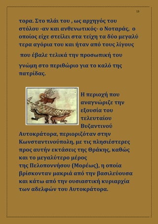 13
τορα. Στο πλάι του , ως αρχηγός του
στόλου ‐αν και ανθενωτικός‐ ο Νοταράς, ο
οποίος είχε στείλει στα τείχη τα δύο μεγαλύ
τερα αγόρια του και ήταν από τους λίγους
που έβαλε τελικά την προσωπική του
γνώμη στο περιθώριο για το καλό της
πατρίδας.
Η περιοχή που
αναγνώριζε την
εξουσία του
τελευταίου
Βυζαντινού
Αυτοκράτορα, περιοριζόταν στην
Κωνσταντινούπολη, με τις πλησιέστερες
προς αυτήν εκτάσεις της Θράκης, καθώς
και το μεγαλύτερο μέρος
της Πελοποννήσου (Μορέως), η οποία
βρίσκονταν μακριά από την βασιλεύουσα
και κάτω από την ουσιαστική κυριαρχία
των αδελφών του Αυτοκράτορα.
 