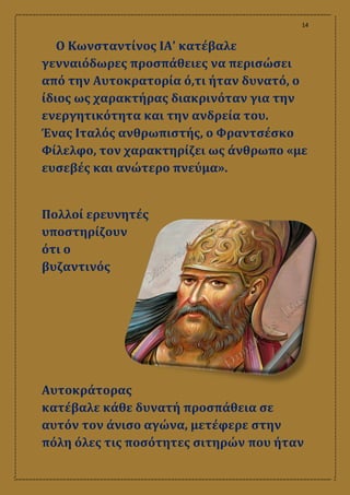 14
Ο Κωνσταντίνος ΙΑ' κατέβαλε
γενναιόδωρες προσπάθειες να περισώσει
από την Αυτοκρατορία ό,τι ήταν δυνατό, ο
ίδιος ως χαρακτήρας διακρινόταν για την
ενεργητικότητα και την ανδρεία του.
Ένας Ιταλός ανθρωπιστής, ο Φραντσέσκο
Φίλελφο, τον χαρακτηρίζει ως άνθρωπο «με
ευσεβές και ανώτερο πνεύμα».
Πολλοί ερευνητές
υποστηρίζουν
ότι ο
βυζαντινός
Αυτοκράτορας
κατέβαλε κάθε δυνατή προσπάθεια σε
αυτόν τον άνισο αγώνα, μετέφερε στην
πόλη όλες τις ποσότητες σιτηρών που ήταν
 