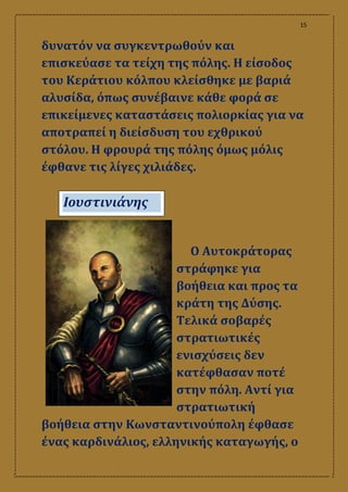 15
δυνατόν να συγκεντρωθούν και
επισκεύασε τα τείχη της πόλης. Η είσοδος
του Κεράτιου κόλπου κλείσθηκε με βαριά
αλυσίδα, όπως συνέβαινε κάθε φορά σε
επικείμενες καταστάσεις πολιορκίας για να
αποτραπεί η διείσδυση του εχθρικού
στόλου. Η φρουρά της πόλης όμως μόλις
έφθανε τις λίγες χιλιάδες.
Ο Αυτοκράτορας
στράφηκε για
βοήθεια και προς τα
κράτη της Δύσης.
Τελικά σοβαρές
στρατιωτικές
ενισχύσεις δεν
κατέφθασαν ποτέ
στην πόλη. Αντί για
στρατιωτική
βοήθεια στην Κωνσταντινούπολη έφθασε
ένας καρδινάλιος, ελληνικής καταγωγής, ο
Ιουστινιάνης
 