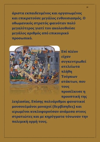 18
άριστα εκπαιδευμένος και οργανωμένος
και επικρατούσε μεγάλος ενθουσιασμός. Ο
οθωμανικός στρατός φαινόταν πολύ
μεγαλύτερος γιατί τον ακολουθούσε
μεγάλος αριθμός από επικουρικό
προσωπικό.
Επί πλέον
είχαν
συγκεντρωθεί
ατελείωτα
πλήθη
Τούρκων
ατάκτων, που
τους
προσέλκυσε η
προοπτική της
λεηλασίας. Επίσης πολυάριθμοι φανατικοί
μουσουλμάνοι μοναχοί (δερβίσηδες) και
ιερωμένοι κυκλοφορούσαν ανάμεσα στους
στρατιώτες και με κηρύγματα τόνωναν την
πολεμική ορμή τους.
 