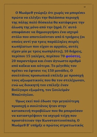19
Ο Μωάμεθ γνώριζε ότι χωρίς να μπορέσει
πρώτα να ελέγξει την θαλάσσια περιοχή
της πόλης πολύ δύσκολα θα κατάφερνε την
άλωση της μόνο από την ξηρά. Γι΄ αυτό
αποφάσισε να δημιουργήσει ένα ισχυρό
στόλο που αποτελούνταν από 6 τριήρεις (οι
οποίες αντί για τρεις παράλληλες σειρές
κωπήλατων που είχαν οι αρχαίες, αυτές
είχαν μία με τρεις κωπηλάτες), 10 διήρεις,
περίπου 15 γαλέρες, περίπου 70 φούστες,
20 παραντάρια και έναν άγνωστο αριθμό
από καΐκια και κότερα. Το μέγεθός του
πρέπει να έφτανε τις 150 μονάδες. Ο
σουλτάνος προσωπικά επέλεξε με προσοχή
τους αξιωματικούς που θα τον στελέχωναν,
ενώ ως διοικητή του επέλεξε έναν
Βούλγαρο εξωμότη, τον Σουλεϊμάν
Μπαλτόγλου.
Όμως εκεί πού έδωσε την μεγαλύτερη
προσοχή ο σουλτάνος ήταν στην
κατασκευή πυροβόλων που θα μπορούσαν
να καταστρέψουν τα ισχυρά τείχη που
προστάτευαν την Κωνσταντινούπολη. Ο
Μωάμεθ Β' υπήρξε ο πρώτος στρατιωτικός
 