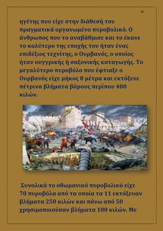 20
ηγέτης που είχε στην διάθεσή του
πραγματικά οργανωμένο πυροβολικό. Ο
άνθρωπος που το αναβάθμισε και το έκανε
το καλύτερο της εποχής του ήταν ένας
επιδέξιος τεχνίτης, ο Ουρβανός, ο οποίος
ήταν ουγγρικής ή σαξονικής καταγωγής. Το
μεγαλύτερο πυροβόλο που έφτιαξε ο
Ουρβανός είχε μήκος 8 μέτρα και εκτόξευε
πέτρινα βλήματα βάρους περίπου 400
κιλών.
Συνολικά το οθωμανικό πυροβολικό είχε
70 πυροβόλα από τα οποία τα 11 εκτόξευαν
βλήματα 250 κιλών και πάνω από 50
χρησιμοποιούσαν βλήματα 100 κιλών. Με
 