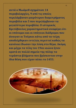 21
αυτά ο Μωάμεθ σχημάτισε 14
πυροβολαρχίες, 9 από τις οποίες
περιλάμβαναν μικρότερου διαμετρήματος
πυροβόλα και 5 που περιλάμβαναν τα
μεγαλύτερα πυροβόλα. Ο ιστορικός
Κριτόβουλος χαρακτηριστικά αναφέρει ότι
οι υπόνομοι και οι υπόγειοι διάδρομοι που
άνοιγαν οι Τούρκοι κάτω από τα τείχη
αποδείχθηκαν εντελώς περιττοί καθώς τα
κανόνια έδωσαν την λύση στο θέμα. Ακόμη
και μέχρι τα τέλη του 19ου αιώνα ήταν
ορατά σε πολλά σημεία της πόλης τα
τεράστια βλήματα που βρίσκονταν στην
ίδια θέση που είχαν πέσει το 1453.
 