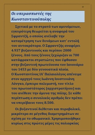 22
Οι υπερασπιστές της
Κωνσταντινούπολης
Σχετικά με το στρατό των αμυνόμενων,
εγκυρότερη θεωρείται η αναφορά του
Σφραντζή, ο οποίος ανέλαβε την
καταμέτρηση των δυνάμεων κατ’ εντολή
του αυτοκράτορα. Ο Σφραντζής αναφέρει
4.937 βυζαντινούς και περίπου 2000
ξένους. Από τους ξένους ξεχώριζαν οι 700
κατάφρακτοι στρατιώτες που έφθασαν
στην βυζαντινή πρωτεύουσα τον Ιανουάριο
του 1453 με δύο γενουατικά πλοία.
Ο Κωνσταντίνος ΙΑ' Παλαιολόγος απένειμε
στον αρχηγό τους Ιωάννη Ιουστινιάνη
Λόνγκο, έμπειρο πολεμιστή, τον τίτλο
του πρωτοστάτορος (αρχιστρατήγου) και
του ανέθεσε την άμυνα της πόλης. Σε κάθε
περίπτωση ο συνολικός αριθμός δεν πρέπει
να υπερέβαινε τους 8.500.
Οι βυζαντινοί διέθεταν και πυροβολικό,
μικρότερο σε μέγεθος διαμετρημάτων σε
σχέση με το οθωμανικό. Χρησιμοποιήθηκε
κυρίως στις πρώτες μέρες τις πολιορκίας
 
