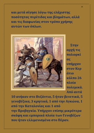 23
και μετά σίγησε λόγω της ελάχιστης
ποσότητας πυρίτιδας και βλημάτων, αλλά
και τις διαφωνίας στον τρόπο χρήσης
αυτών των όπλων.
Στην
αρχή τις
πολιορκί
ας
υπήρχαν
στον Κερ
άτιο
κόλπο 26
πλοία
πολεμικά.
Από αυτά
10 ανήκαν στο Βυζάντιο, 5 ήταν βενετικά, 5
γενοβέζικα, 3 κρητικά, 1 από την Αγκώνα, 1
από την Καταλονίας και 1 από
την Προβηγκία. Υπήρχαν επίσης μικρότερα
σκάφη και εμπορικά πλοία των Γενοβέζων
που ήταν ελλιμενισμένα στο Πέραν.
 