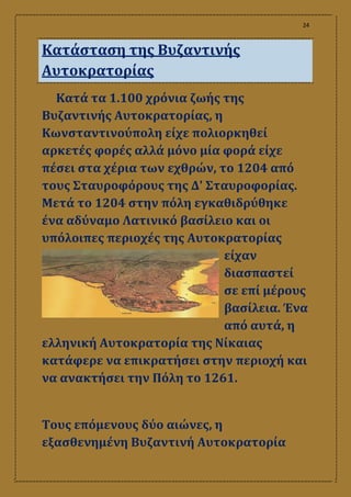 24
Κατάσταση της Βυζαντινής
Αυτοκρατορίας
Κατά τα 1.100 χρόνια ζωής της
Βυζαντινής Αυτοκρατορίας, η
Κωνσταντινούπολη είχε πολιορκηθεί
αρκετές φορές αλλά μόνο μία φορά είχε
πέσει στα χέρια των εχθρών, το 1204 από
τους Σταυροφόρους της Δ' Σταυροφορίας.
Μετά το 1204 στην πόλη εγκαθιδρύθηκε
ένα αδύναμο Λατινικό βασίλειο και οι
υπόλοιπες περιοχές της Αυτοκρατορίας
είχαν
διασπαστεί
σε επί μέρους
βασίλεια. Ένα
από αυτά, η
ελληνική Αυτοκρατορία της Νίκαιας
κατάφερε να επικρατήσει στην περιοχή και
να ανακτήσει την Πόλη το 1261.
Τους επόμενους δύο αιώνες, η
εξασθενημένη Βυζαντινή Αυτοκρατορία
 