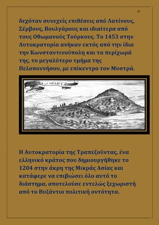 25
δεχόταν συνεχείς επιθέσεις από Λατίνους,
Σέρβους, Βουλγάρους και ιδιαίτερα από
τους Οθωμανούς Τούρκους. Το 1453 στην
Αυτοκρατορία ανήκαν εκτός από την ίδια
την Κωνσταντινούπολη και τα περίχωρά
της, το μεγαλύτερο τμήμα της
Πελοποννήσου, με επίκεντρο τον Μυστρά.
Η Αυτοκρατορία της Τραπεζούντας, ένα
ελληνικό κράτος που δημιουργήθηκε το
1204 στην άκρη της Μικράς Ασίας και
κατάφερε να επιβιώσει όλο αυτό το
διάστημα, αποτελούσε εντελώς ξεχωριστή
από το Βυζάντιο πολιτική οντότητα.
 
