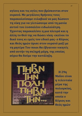 27
αγίους και τις αγίες που βρίσκονται στον
ουρανό. Με μεγάλους θρήνους τους
παρακαλούσαμε ευλαβικά να μας δώσουν
τη νίκη για να γλιτώσουμε από τη μανία
αυτού του λυσσαλέου ειδωλολάτρη.
Έχοντας παρακαλέσει η μια πλευρά και η
άλλη το Θεό της να δώσει νίκη -εκείνοι το
δικό τους κι εμείς τον εδικό μας- ο Κύριος
και Θεός ημών όρισε στον ουρανό μαζί με
τη μητέρα Του ποιοι θα έβγαιναν νικητές
από αυτήν τη σκληρή μάχη, της οποίας
αύριο θα δούμε την κατάληξη.
Η 29η
Μαΐου είναι
η τελευταία
μέρα της
πολιορκίας,
κατά την
οποία ο
Κύριος και
Θεός ημών
 