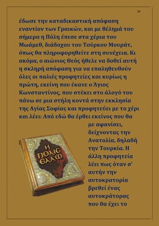 28
έδωσε την καταδικαστική απόφαση
εναντίον των Γραικών, και με θέλημά του
σήμερα η Πόλη έπεσε στα χέρια του
Μωάμεθ, διάδοχου του Τούρκου Μουράτ,
όπως θα πληροφορηθείτε στη συνέχεια. Κι
ακόμα, ο αιώνιος Θεός ήθελε να δοθεί αυτή
η σκληρή απόφαση για να επαληθευθούν
όλες οι παλιές προφητείες και κυρίως η
πρώτη, εκείνη που έκανε ο Άγιος
Κωνσταντίνος, που στέκει στο άλογό του
πάνω σε μια στήλη κοντά στην εκκλησία
της Αγίας Σοφίας και προφητεύει με το χέρι
και λέει: Από εδώ θα έρθει εκείνος που θα
με αφανίσει,
δείχνοντας την
Ανατολία, δηλαδή
την Τουρκία. Η
άλλη προφητεία
λέει πως όταν σ'
αυτήν την
αυτοκρατορία
βρεθεί ένας
αυτοκράτορας
που θα έχει το
 