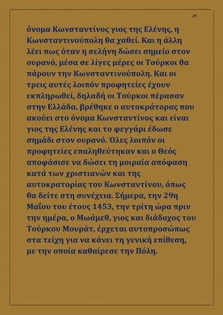 29
όνομα Κωνσταντίνος γιος της Ελένης, η
Κωνσταντινούπολη θα χαθεί. Και η άλλη
λέει πως όταν η σελήνη δώσει σημείο στον
ουρανό, μέσα σε λίγες μέρες οι Τούρκοι θα
πάρουν την Κωνσταντινούπολη. Και οι
τρεις αυτές λοιπόν προφητείες έχουν
εκπληρωθεί, δηλαδή οι Τούρκοι πέρασαν
στην Ελλάδα, βρέθηκε ο αυτοκράτορας που
ακούει στο όνομα Κωνσταντίνος και είναι
γιος της Ελένης και το φεγγάρι έδωσε
σημάδι στον ουρανό. Όλες λοιπόν οι
προφητείες επαληθεύτηκαν και ο Θεός
αποφάσισε να δώσει τη μοιραία απόφαση
κατά των χριστιανών και της
αυτοκρατορίας του Κωνσταντίνου, όπως
θα δείτε στη συνέχεια. Σήμερα, την 29η
Μαΐου του έτους 1453, την τρίτη ώρα πριν
την ημέρα, ο Μωάμεθ, γιος και διάδοχος του
Τούρκου Μουράτ, έρχεται αυτοπροσώπως
στα τείχη για να κάνει τη γενική επίθεση,
με την οποία καθαίρεσε την Πόλη.
 