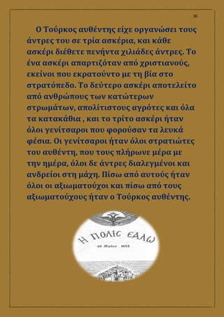 30
Ο Τούρκος αυθέντης είχε οργανώσει τους
άντρες του σε τρία ασκέρια, και κάθε
ασκέρι διέθετε πενήντα χιλιάδες άντρες. Το
ένα ασκέρι απαρτιζόταν από χριστιανούς,
εκείνοι που εκρατούντο με τη βία στο
στρατόπεδο. Το δεύτερο ασκέρι αποτελείτο
από ανθρώπους των κατώτερων
στρωμάτων, απολίτιστους αγρότες και όλα
τα κατακάθια , και το τρίτο ασκέρι ήταν
όλοι γενίτσαροι που φορούσαν τα λευκά
φέσια. Οι γενίτσαροι ήταν όλοι στρατιώτες
του αυθέντη, που τους πλήρωνε μέρα με
την ημέρα, όλοι δε άντρες διαλεγμένοι και
ανδρείοι στη μάχη. Πίσω από αυτούς ήταν
όλοι οι αξιωματούχοι και πίσω από τους
αξιωματούχους ήταν ο Τούρκος αυθέντης.
 