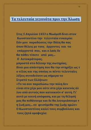 31
Τα τελευταία γεγονότα πριν την Άλωση
Στις 5 Απριλίου 1453 ο Μωάμεθ δίνει στον
Κωνσταντίνο την τελευταία ευκαιρία:
Εάν μου παραδώσεις την Πόλη θα πας
όπου θέλεις με τους άρχοντες και τα
υπάρχοντά σου, και ο λαός δε
θα πάθει τίποτε από μας...
Ο Αυτοκράτορας,
μπροστά στο δέλεαρ της σωτηρίας,
δίνει μια απάντηση που θα την στηρίξει ως τ
ο τέλος και της οποίας οι πέντε τελευταίες
λέξεις συνοδεύουν ως σήμερα το
Στρατό των Ελλήνων:
«Το να σου παραδώσω την πόλη δεν
είναι στο χέρι μου ούτε στο χέρι κανενός άλ
λου από αυτούς που κατοικούν σʹ αυτή. Γιʹ
αυτό με κοινή απόφαση, και με τη θέλησή
μας θα πεθάνουμε και δε θα λογαριάσουμε τ
η ζωή μας... ου φεισόμεθα της ζωής ημών»
Ο Κωνσταντίνος καλεί τους συμβούλους και
τους ζητά ομοψυχία:
 
