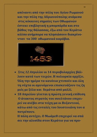 32
απέναντι από την πύλη του Αγίου Ρωμανού
και την πύλη της Αδριανούπολης ανάμεσα
στις κόκκινες σημαίες των Οθωμανών
έστεκε επιβλητική η μπομπάρδα και στο
βάθος της θάλασσας, έξω από τον Κεράτιο
κόλπο ανήμπορα να πλησιάσουν διακρίνο-
νταν τα 300 οθωμανικά καράβια.
 Στις 12 Απριλίου οι 14 πυροβολαρχίες βάλ-
λουν κατά των τειχών. Η πολιορκία αρχίζει.
Όλη την ημέρα τα κανόνια χτυπούν και όλη
τη νύχτα οι αμυνόμενοι επισκευάζουν τις ζη
μιές με ξύλα και δεμάτια από μαλλί.
 18 Απριλίου γίνεται η πρώτη γενική επίθεση
Ο άτακτος στρατός του σουλτάνου επιχει-
ρεί να ανέβει στα τείχη μα οι Βυζαντινοί,
κάτω από τις εντολές του Ιουστινιάνη τον α
ποτρέπουν.
Η πόλη αντέχει. Ο Μωάμεθ επιχειρεί να σπά
σει την αλυσίδα στον Κεράτιο για να προ-
 