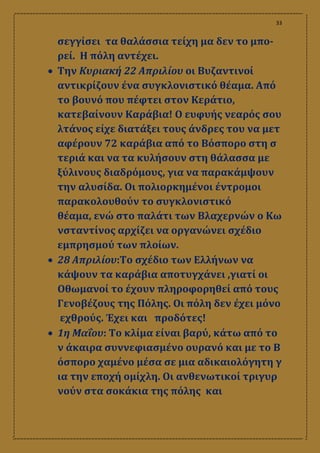 33
σεγγίσει τα θαλάσσια τείχη μα δεν το μπο-
ρεί. Η πόλη αντέχει.
 Την Κυριακή 22 Απριλίου οι Βυζαντινοί
αντικρίζουν ένα συγκλονιστικό θέαμα. Από
το βουνό που πέφτει στον Κεράτιο,
κατεβαίνουν Καράβια! Ο ευφυής νεαρός σου
λτάνος είχε διατάξει τους άνδρες του να μετ
αφέρουν 72 καράβια από το Βόσπορο στη σ
τεριά και να τα κυλήσουν στη θάλασσα με
ξύλινους διαδρόμους, για να παρακάμψουν
την αλυσίδα. Οι πολιορκημένοι έντρομοι
παρακολουθούν το συγκλονιστικό
θέαμα, ενώ στο παλάτι των Βλαχερνών ο Κω
νσταντίνος αρχίζει να οργανώνει σχέδιο
εμπρησμού των πλοίων.
 28 Απριλίου:Το σχέδιο των Ελλήνων να
κάψουν τα καράβια αποτυγχάνει ,γιατί οι
Οθωμανοί το έχουν πληροφορηθεί από τους
Γενοβέζους της Πόλης. Οι πόλη δεν έχει μόνο
εχθρούς. Έχει και προδότες!
 1η Μαΐου: Το κλίμα είναι βαρύ, κάτω από το
ν άκαιρα συννεφιασμένο ουρανό και με το Β
όσπορο χαμένο μέσα σε μια αδικαιολόγητη γ
ια την εποχή ομίχλη. Οι ανθενωτικοί τριγυρ
νούν στα σοκάκια της πόλης και
 