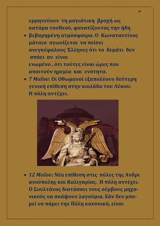 34
ερμηνεύουν τη μαγιάτικη βροχή ως
κατάρα τουΘεού, φανατίζοντας την ήδη
 βεβαρημένη ατμόσφαιρα. Ο Κωνσταντίνος
μάταια αγωνίζεται να πείσει
ανεγκέφαλους Έλληνες ότι το δεμάτι δεν
σπάει αν είναι
ενωμένο , ότι τούτες είναι ώρες που
απαιτούν ηρεμία και ενότητα.
 7 Μαΐου: Οι Οθωμανοί εξαπολύουν δεύτερη
γενική επίθεση στην κοιλάδα του Λύκου.
Η πόλη αντέχει.
 12 Μαΐου: Νέα επίθεση στις πύλες της Ανδρι
ανούπολης και Καλιγαρίας. Η πόλη αντέχει.
Ο Σουλτάνος διατάσσει τους σέρβους μηχα-
νικούς να σκάψουν λαγούμια. Εάν δεν μπο-
ρεί να πάρει την Πόλη κανονικά, είναι
 