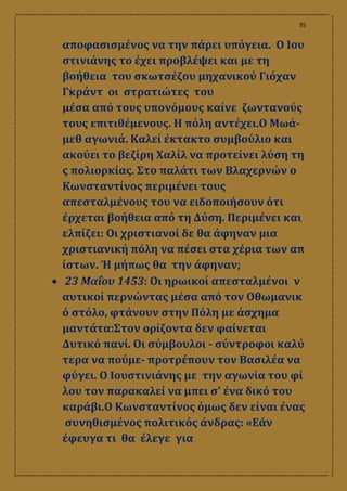 35
αποφασισμένος να την πάρει υπόγεια. Ο Ιου
στινιάνης το έχει προβλέψει και με τη
βοήθεια του σκωτσέζου μηχανικού Γιόχαν
Γκράντ οι στρατιώτες του
μέσα από τους υπονόμους καίνε ζωντανούς
τους επιτιθέμενους. Η πόλη αντέχει.Ο Μωά-
μεθ αγωνιά. Καλεί έκτακτο συμβούλιο και
ακούει το βεζίρη Χαλίλ να προτείνει λύση τη
ς πολιορκίας. Στο παλάτι των Βλαχερνών ο
Κωνσταντίνος περιμένει τους
απεσταλμένους του να ειδοποιήσουν ότι
έρχεται βοήθεια από τη Δύση. Περιμένει και
ελπίζει: Οι χριστιανοί δε θα άφηναν μια
χριστιανική πόλη να πέσει στα χέρια των απ
ίστων. Ή μήπως θα την άφηναν;
 23 Μαΐου 1453: Οι ηρωικοί απεσταλμένοι ν
αυτικοί περνώντας μέσα από τον Οθωμανικ
ό στόλο, φτάνουν στην Πόλη με άσχημα
μαντάτα:Στον ορίζοντα δεν φαίνεται
Δυτικό πανί. Οι σύμβουλοι ‐ σύντροφοι καλύ
τερα να πούμε‐ προτρέπουν τον Βασιλέα να
φύγει. Ο Ιουστινιάνης με την αγωνία του φί
λου τον παρακαλεί να μπει σʹ ένα δικό του
καράβι.Ο Κωνσταντίνος όμως δεν είναι ένας
συνηθισμένος πολιτικός άνδρας: «Εάν
έφευγα τι θα έλεγε για
 