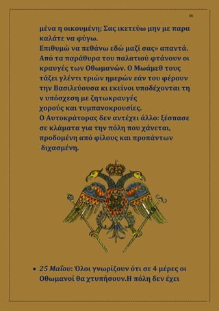 36
μένα η οικουμένη; Σας ικετεύω μην με παρα
καλάτε να φύγω.
Επιθυμώ να πεθάνω εδώ μαζί σας» απαντά.
Από τα παράθυρα του παλατιού φτάνουν οι
κραυγές των Οθωμανών. Ο Μωάμεθ τους
τάζει γλέντι τριών ημερών εάν του φέρουν
την Βασιλεύουσα κι εκείνοι υποδέχονται τη
ν υπόσχεση με ζητωκραυγές
χορούς και τυμπανοκρουσίες.
Ο Αυτοκράτορας δεν αντέχει άλλο: ξέσπασε
σε κλάματα για την πόλη που χάνεται,
προδομένη από φίλους και προπάντων
διχασμένη.
 25 Μαΐου: Όλοι γνωρίζουν ότι σε 4 μέρες οι
Οθωμανοί θα χτυπήσουν.Η πόλη δεν έχει
 