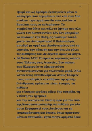 37
ψωμί και ως έφεδροι έχουν μείνει μόνο οι
καλόγεροι που περιμένουν στο ναό των Απο
στόλων τη στιγμή που θα τους καλέσει ο
Βασιλιάς τους να πολεμήσουν. Το
συμβούλιο θέτει και πάλι το ζήτημα που πλη
γώνει τον Κωνσταντίνο: Εάν δεν μπορούμε
να σώσουμε την Πόλη, ας σώσουμε τουλά-
χιστο τον Αυτοκράτορα! Ο Παλαιολόγος
αντιδρά με οργή και εξουθενωμένος από τη
νηστεία, την κόπωση και την αγωνία χάνει
τις αισθήσεις του. Δε δέχεται όμως να φύγει.
 28 Μαΐου 1453: Το πρωί οι καμπάνες καλούν
τους Έλληνες στις λιτανείες. Στο παλάτι
των Βλαχερνών οι αξιωματούχοι
συγκεντρώνονται για τελευταία φορά. Ο Κω
νσταντίνος απευθυνόμενος στους Έλληνες
τους υπενθυμίζει το καθήκον της φυλής:
Ο άνθρωπος πρέπει να είναι έτοιμος να
πεθάνει
για τέσσερις μεγάλες αξίες: Την πατρίδα, τη
ν πίστη,τον ηγεμόνα
και την οικογένεια. Είναι η ώρα για τον Λαό
της Κωνσταντινούπολης να πεθάνει για όλα
αυτά. Ευχαριστεί τους Λατίνους για τη
συμπαράσταση και έπειτα, όπως πράττουν
μόνο οι σπουδαίοι ζητά συγγνώμη από όλου
 