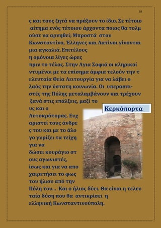 38
ς και τους ζητά να πράξουν το ίδιο. Σε τέτοιο
αίτημα ενός τέτοιου άρχοντα ποιος θα τολμ
ούσε να αρνηθεί; Μπροστά στον
Κωνσταντίνο, Έλληνες και Λατίνοι γίνονται
μια αγκαλιά. Επιτέλους
η ομόνοια λίγες ώρες
πριν το τέλος. Στην Αγια Σοφιά οι κληρικοί
ντυμένοι με τα επίσημα άμφια τελούν την τ
ελευταία Θεία Λειτουργία για να λάβει ο
λαός την ύστατη κοινωνία. Οι υπερασπι-
στές της Πόλης μεταλαμβάνουν και τρέχουν
ξανά στις επάλξεις, μαζί το
υς και ο
Αυτοκράτορας. Ευχ
αριστεί τους άνδρε
ς του και με το άλο
γο γυρίζει τα τείχη
για να
δώσει κουράγιο στ
ους αγωνιστές,
ίσως και για να απο
χαιρετήσει το φως
του ήλιου από την
Πόλη του... Και ο ήλιος δύει. Θα είναι η τελευ
ταία δύση που θα αντικρίσει η
ελληνική Κωνσταντινούπολη.
Κερκόπορτα
 
