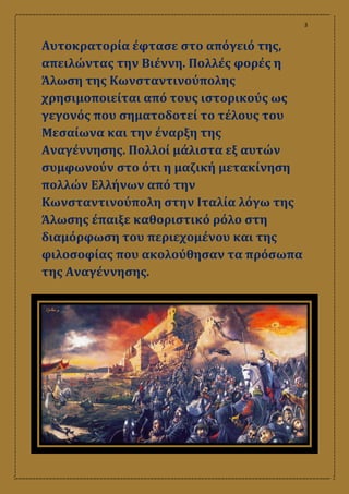 3
Αυτοκρατορία έφτασε στο απόγειό της,
απειλώντας την Βιέννη. Πολλές φορές η
Άλωση της Κωνσταντινούπολης
χρησιμοποιείται από τους ιστορικούς ως
γεγονός που σηματοδοτεί το τέλους του
Μεσαίωνα και την έναρξη της
Αναγέννησης. Πολλοί μάλιστα εξ αυτών
συμφωνούν στο ότι η μαζική μετακίνηση
πολλών Ελλήνων από την
Κωνσταντινούπολη στην Ιταλία λόγω της
Άλωσης έπαιξε καθοριστικό ρόλο στη
διαμόρφωση του περιεχομένου και της
φιλοσοφίας που ακολούθησαν τα πρόσωπα
της Αναγέννησης.
 