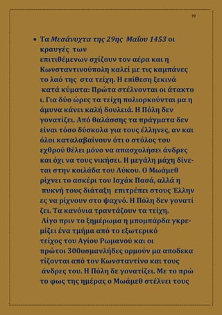 39
 Τα Μεσάνυχτα της 29ης Μαΐου 1453 οι
κραυγές των
επιτιθέμενων σχίζουν τον αέρα και η
Κωνσταντινούπολη καλεί με τις καμπάνες
το λαό της στα τείχη. Η επίθεση ξεκινά
κατά κύματα: Πρώτα στέλνονται οι άτακτο
ι. Για δύο ώρες τα τείχη πολιορκούνται μα η
άμυνα κάνει καλή δουλειά. Η Πόλη δεν
γονατίζει. Από θαλάσσης τα πράγματα δεν
είναι τόσο δύσκολα για τους έλληνες, αν και
όλοι καταλαβαίνουν ότι ο στόλος του
εχθρού θέλει μόνο να απασχολήσει άνδρες
και όχι να τους νικήσει. Η μεγάλη μάχη δίνε-
ται στην κοιλάδα του Λύκου. Ο Μωάμεθ
ρίχνει το ασκέρι του Ισχάκ Πασά, αλλά η
πυκνή τους διάταξη επιτρέπει στους Έλλην
ες να ρίχνουν στο ψαχνό. Η Πόλη δεν γονατί
ζει. Τα κανόνια τραντάζουν τα τείχη.
Λίγο πριν το ξημέρωμα η μπομπάρδα γκρε-
μίζει ένα τμήμα από το εξωτερικό
τείχος του Αγίου Ρωμανού και οι
πρώτοι 300οσμανλήδες ορμούν μα αποδεκα
τίζονται από τον Κωνσταντίνο και τους
άνδρες του. Η Πόλη δε γονατίζει. Με το πρώ
το φως της ημέρας ο Μωάμεθ στέλνει τους
 