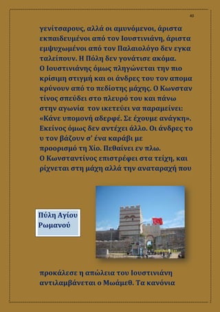 40
γενίτσαρους, αλλά οι αμυνόμενοι, άριστα
εκπαιδευμένοι από τον Ιουστινιάνη, άριστα
εμψυχωμένοι από τον Παλαιολόγο δεν εγκα
ταλείπουν. Η Πόλη δεν γονάτισε ακόμα.
Ο Ιουστινιάνης όμως πληγώνεται την πιο
κρίσιμη στιγμή και οι άνδρες του τον απομα
κρύνουν από το πεδίοτης μάχης. Ο Κωνσταν
τίνος σπεύδει στο πλευρό του και πάνω
στην αγωνία τον ικετεύει να παραμείνει:
«Κάνε υπομονή αδερφέ. Σε έχουμε ανάγκη».
Εκείνος όμως δεν αντέχει άλλο. Οι άνδρες το
υ τον βάζουν σʹ ένα καράβι με
προορισμό τη Χίο. Πεθαίνει εν πλω.
Ο Κωνσταντίνος επιστρέφει στα τείχη, και
ρίχνεται στη μάχη αλλά την αναταραχή που
προκάλεσε η απώλεια του Ιουστινιάνη
αντιλαμβάνεται ο Μωάμεθ. Τα κανόνια
Πύλη Αγίου
Ρωμανού
 