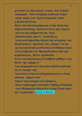 41
χτυπούν το εξωτερικό τείχος που τελικά
υποχωρεί. Όλο το δράμα παίζεται τώρα
στην πύλη του Αγίου Ρωμανού όπου
ο Κωνσταντίνος
δίνει την ύστατη μάχη και στην πύλη της
Αδριανούπολης, πολύ κοντά σε μια πόρτα
που αν και ασήμαντη για τους
Βυζαντινούς, έμεινε γνωστή ως
η πιο μυστηριώδης πόρτα της ιστορίας: την
Κερκόπορτα. Κανένας δεν μπορεί να πει
με σιγουριά κάτω από ποιες συνθήκες κυμά
τισε η σημαία του Μωάμεθ πάνω από την
κερκόπορτα. Ήταν προδοσία;
Κι αν ναι από ποιους; Η αλήθεια χάθηκε στη
δύνη της μάχης ή
των συμφερόντων και μόνο θρύλοι κράτησ
αν το όνομά της
ζωντανό κι έμεινε η Κερκόπορτα ως «ένας
κόκκος άμμου που
έκρινε την ιστορία του κόσμου»,
όπως παρατηρεί ο Στέφαν Τσβάιχ. Η σημαία
των Οθωμανών πάνω στα τείχη έδωσε πρώ
τη το μήνυμα : ΕΑΛΩ Η ΠΟΛΗ...
 