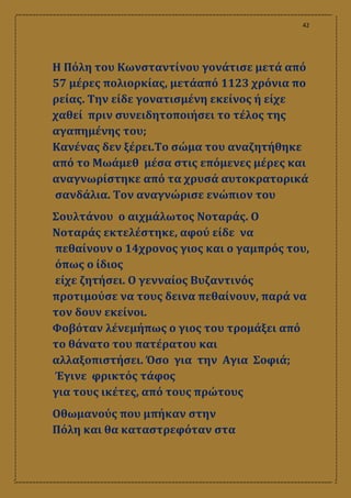 42
Η Πόλη του Κωνσταντίνου γονάτισε μετά από
57 μέρες πολιορκίας, μετάαπό 1123 χρόνια πο
ρείας. Την είδε γονατισμένη εκείνος ή είχε
χαθεί πριν συνειδητοποιήσει το τέλος της
αγαπημένης του;
Κανένας δεν ξέρει.Το σώμα του αναζητήθηκε
από το Μωάμεθ μέσα στις επόμενες μέρες και
αναγνωρίστηκε από τα χρυσά αυτοκρατορικά
σανδάλια. Τον αναγνώρισε ενώπιον του
Σουλτάνου ο αιχμάλωτος Νοταράς. Ο
Νοταράς εκτελέστηκε, αφού είδε να
πεθαίνουν ο 14χρονος γιος και ο γαμπρός του,
όπως ο ίδιος
είχε ζητήσει. Ο γενναίος Βυζαντινός
προτιμούσε να τους δεινα πεθαίνουν, παρά να
τον δουν εκείνοι.
Φοβόταν λένεμήπως ο γιος του τρομάξει από
το θάνατο του πατέρατου και
αλλαξοπιστήσει. Όσο για την Αγια Σοφιά;
Έγινε φρικτός τάφος
για τους ικέτες, από τους πρώτους
Οθωμανούς που μπήκαν στην
Πόλη και θα καταστρεφόταν στα
 