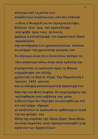 43
σίγουρα από τη μανία των
απαίδευτων στρατιωτών, εάν δεν έσπευδε
ο ίδιος ο Μωάμεθ για να τηνπροστατέψει.
Κάποιοι λένε πως την προστάτεψε
από φόβο προς τους Δυτικούς
(μήπως η καταστροφή του σημαντικού Ναού
προκαλούσε
την αντίδραση των χριστιανών) και κάποιοι
εις μνήμην της χριστιανής μητριάς του.
Το σίγουρο είναι ότι ο Σουλτάνος πάτησε το
ίδιο απόγευμα πάνω στην αγία τράπεζα και
στρέφοντας το πρόσωπο προς τη Μέκκα
ευχαρίστησε τον Αλλάχ,
χρίζοντάς το Ναό σε τζαμί. Την Παρασκευή 1
Ιουνίου 1453 γίνεται
και η επίσημη μουσουλμανική προσευχή στο
Ναό της του Θεού Σοφίας. Οι τοιχογραφίες της
καλύφθηκαν από ασβέστη και μόνο
η Πλατυτέρα δεν δέχτηκε να καλυφθεί μα στέ
κει εκεί μέχρι σήμερα
με ακάλυπτο το πρόσωπο κι ορθάνοιχτα τα μά
τια και φυλάει την
Πόλη της καρδιάς της. Ποιος ξέρει; Ίσως θέλει
να είναι παρούσα όταν πραγματοποιηθεί η πρ
οφητεία των Αρχαγγέλων:
 