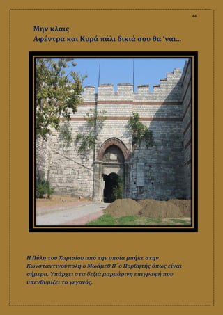 44
Μην κλαις
Αφέντρα και Κυρά πάλι δικιά σου θα ‘ναι...
Η Πύλη του Χαρισίου από την οποία μπήκε στην
Κωνσταντινούπολη ο Μωάμεθ Β΄ ο Πορθητής όπως είναι
σήμερα. Υπάρχει στα δεξιά μαρμάρινη επιγραφή που
υπενθυμίζει το γεγονός.
 